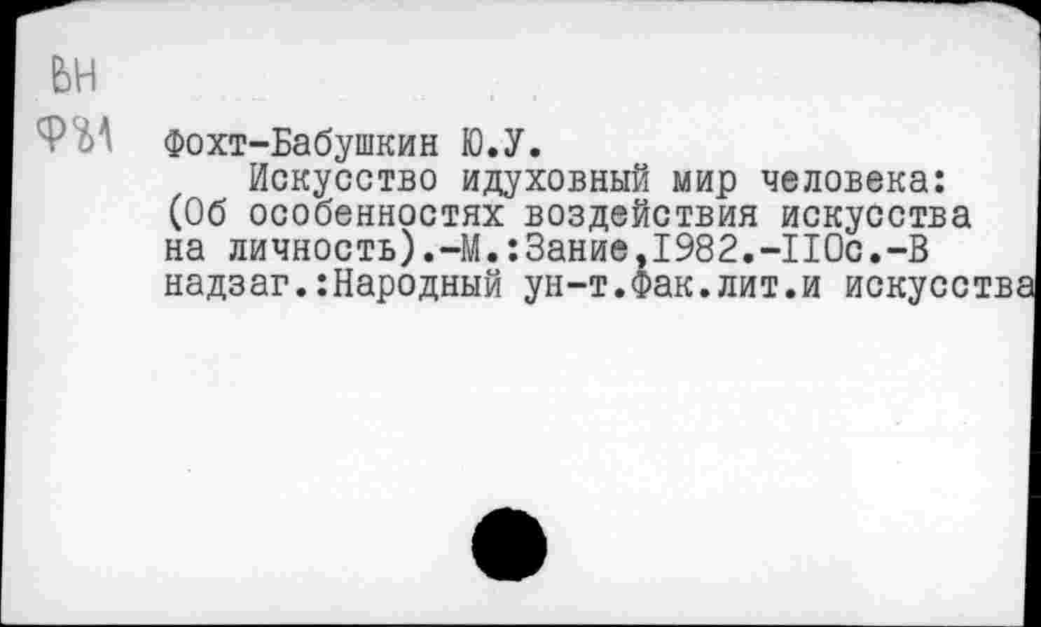 ﻿Фохт-Бабушкин Ю.У.
Искусство идуховный мир человека: (Об особенностях воздействия искусства на личность).-М.:3ание,1982.-ПОс.-В надзаг.:Народный ун-т.Фак.лит.и искусства